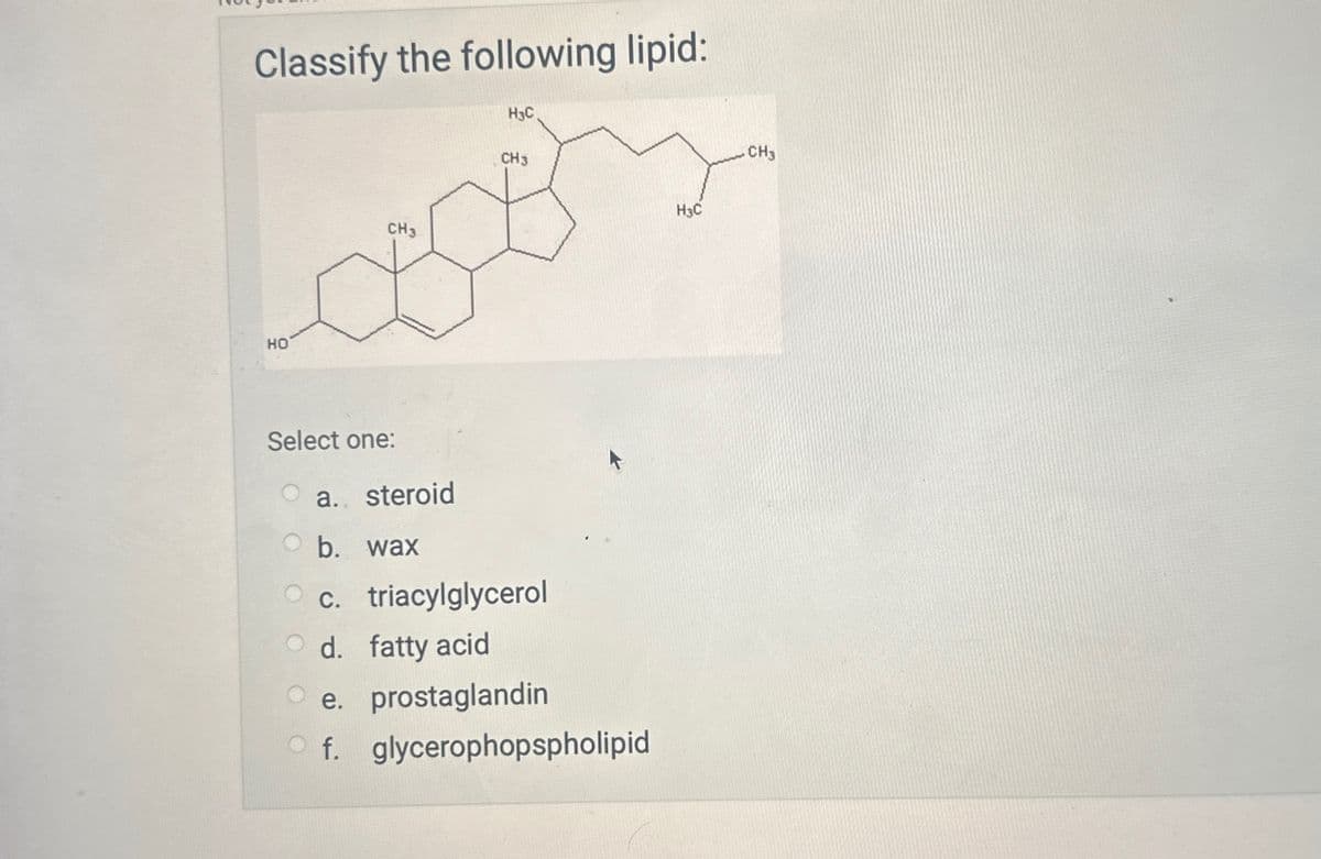 Classify the following lipid:
H3C
CH3
HO
CH3
Select one:
a. steroid
O b. wax
Oc. triacylglycerol
d. fatty acid
e. prostaglandin
Of. glycerophopspholipid
H3C
.CH3