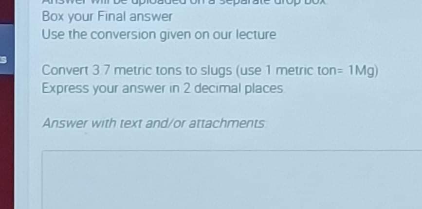 Box your Final answer
Use the conversion given on our lecture
Convert 37 metric tons to slugs (use 1 metric ton= 1Mg)
Express your answer in 2 decimal places
Answer with text and/or attachments
