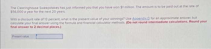 The Clearinghouse Sweepstakes has just informed you that you have won $1 million. The amount is to be paid out at the rate of
$56,000 a year for the next 20 years.
With a discount rate of 13 percent, what is the present value of your winnings? Use Appendix D for an approximate answer, but
calculate your final answer using the formula and financial calculator methods. (Do not round intermediate calculations. Round your
final answer to 2 decimal places.)
Present valuo
