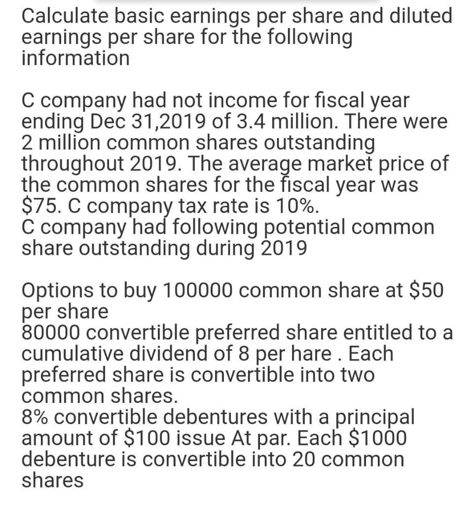 Calculate basic earnings per share and diluted
earnings per share for the following
information
C company had not income for fiscal year
ending Dec 31,2019 of 3.4 million. There were
2 million common shares outstanding
throughout 2019. The average market price of
the common shares for the fiscal year was
$75. C company tax rate is 10%.
C company had following potential common
share outstanding during 2019
Options to buy 100000 common share at $50
per share
80000 convertible preferred share entitled to a
cumulative dividend of 8 per hare . Each
preferred share is convertible into two
common shares.
8% convertible debentures with a principal
amount of $100 issue At par. Each $100
debenture is convertible into 20 common
shares

