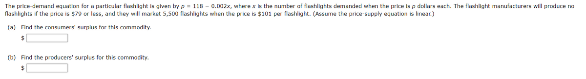 The price-demand equation for a particular flashlight is given by p = 118 - 0.002x, where x is the number of flashlights demanded when the price is p dollars each. The flashlight manufacturers will produce no
flashlights if the price is $79 or less, and they will market 5,500 flashlights when the price is $101 per flashlight. (Assume the price-supply equation is linear.)
(a) Find the consumers' surplus for this commodity.
$
(b) Find the producers' surplus for this commodity.
$