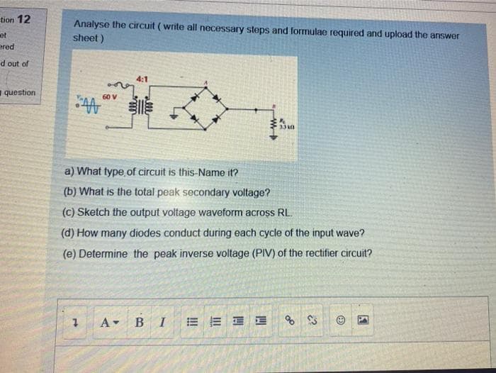 tion 12
Analyse the circuit ( write all necessary steps and formulae required and upload the answer
sheet)
et
ered
d out of
4:1
question
崇
60 V
a) What type.of circuit is this-Name it?
(b) What is the total peak secondary voltage?
(c) Sketch the output voltage waveform across RL.
(d) How many diodes conduct during each cycle of the input wave?
(e) Determine the peak inverse voltage (PIV) of the rectifier circuit?
A BI
E E E E
of
1.
