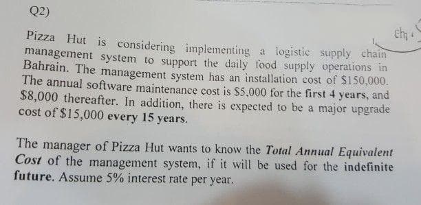 Q2)
Pizza Hut is considering implementing a logistic supply chain
management system to support the daily food supply operations in
Bahrain. The management system has an installation cost of $150,000.
The annual software maintenance cost is $5,000 for the first 4 years, and
$8,000 thereafter. In addition, there is expected to be a major upgrade
cost of $15,000 every 15 years.
The manager of Pizza Hut wants to know the Total Annual Equivalent
Cost of the management system, if it will be used for the indefinite
future. Assume 5% interest rate per year.
