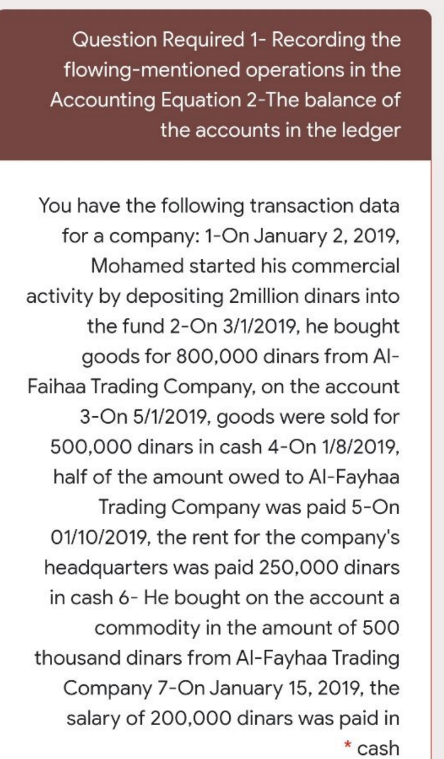 Question Required 1- Recording the
flowing-mentioned operations in the
Accounting Equation 2-The balance of
the accounts in the ledger
You have the following transaction data
for a company: 1-On January 2, 2019,
Mohamed started his commercial
activity by depositing 2million dinars into
the fund 2-On 3/1/2019, he bought
goods for 800,000 dinars from Al-
Faihaa Trading Company, on the account
3-On 5/1/2019, goods were sold for
500,000 dinars in cash 4-On 1/8/2019,
half of the amount owed to Al-Fayhaa
Trading Company was paid 5-On
01/10/2019, the rent for the company's
headquarters was paid 250,000O dinars
in cash 6- He bought on the account a
commodity in the amount of 500
thousand dinars from Al-Fayhaa Trading
Company 7-On January 15, 2019, the
salary of 200,000 dinars was paid in
* cash
