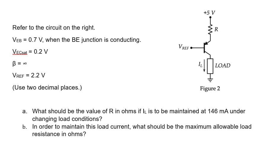 Refer to the circuit on the right.
VEB = 0.7 V, when the BE junction is conducting.
VECsat = 0.2 V
B
Vref = 2.2 V
(Use two decimal places.)
= ∞
VREF
IL
+5 V
R
LOAD
Figure 2
a. What should be the value of R in ohms if IL is to be maintained at 146 mA under
changing load conditions?
b.
In order to maintain this load current, what should be the maximum allowable load
resistance in ohms?
