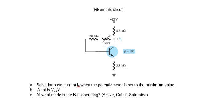 Given this circuit:
150 ΚΩ
1 ΜΩ
+12 V
4.7 ΚΩ
13.3 ΚΩ
B = 180
a. Solve for base current , when the potentiometer is set to the minimum value.
b. What is VCE?
c. At what mode is the BJT operating? (Active, Cutoff, Saturated)