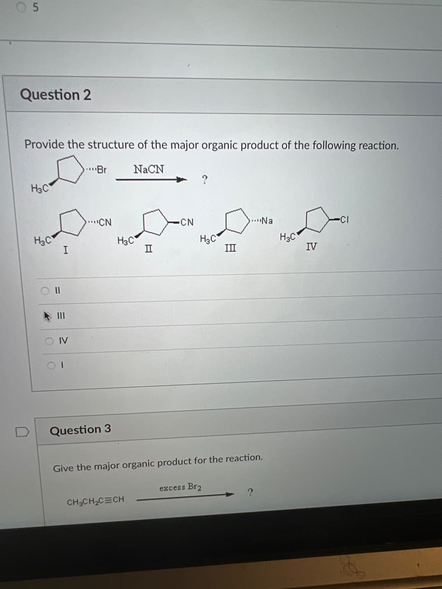 05
Question 2
Provide the structure of the major organic product of the following reaction.
D
NaCN
H3C
H3C
011
I
SOIV
Br
CN
Question 3
H3C
II
CH₂CH₂C=CH
CN
?
H3C
excess Br₂
III
Give the major organic product for the reaction.
....Na
H₂C
IV
-CI