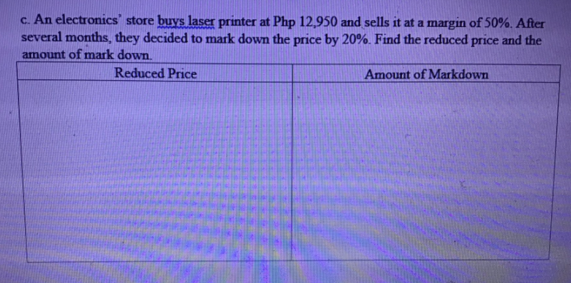 c. An electronics' store buys laser printer at Php 12,950 and sells it at a margin of 50%. After
several months, they decided to mark dowm the price by 20%. Find the reduced price and the
amount of mark down.
Reduced Price
Amount of Markdown
