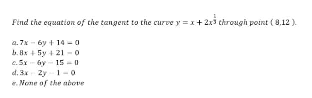 Find the equation of the tangent to the curve y = x +2x3 through point ( 8,12 ).
a. 7x – 6y + 14 = 0
b. 8x + 5y + 21 = 0
с. 5х — бу— 15 %3D 0
d. 3x – 2y – 1 = 0
e. None of the above
