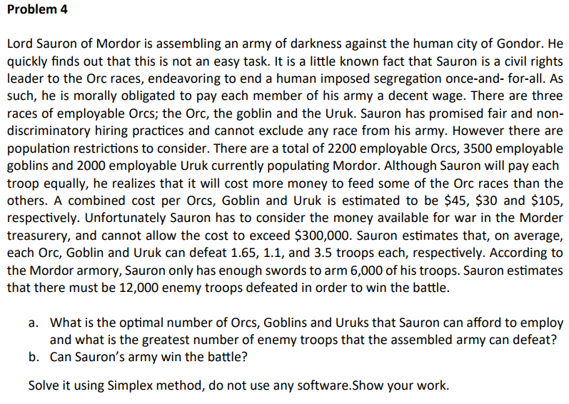 Problem 4
Lord Sauron of Mordor is assembling an army of darkness against the human city of Gondor. He
quickly finds out that this is not an easy task. It is a little known fact that Sauron is a civil rights
leader to the Orc races, endeavoring to end a human imposed segregation once-and-for-all. As
such, he is morally obligated to pay each member of his army a decent wage. There are three
races of employable Orcs; the Orc, the goblin and the Uruk. Sauron has promised fair and non-
discriminatory hiring practices and cannot exclude any race from his army. However there are
population restrictions to consider. There are a total of 2200 employable Orcs, 3500 employable
goblins and 2000 employable Uruk currently populating Mordor. Although Sauron will pay each
troop equally, he realizes that it will cost more money to feed some of the Orc races than the
others. A combined cost per Orcs, Goblin and Uruk is estimated to be $45, $30 and $105,
respectively. Unfortunately Sauron has to consider the money available for war in the Morder
treasurery, and cannot allow the cost to exceed $300,000. Sauron estimates that, on average,
each Orc, Goblin and Uruk can defeat 1.65, 1.1, and 3.5 troops each, respectively. According to
the Mordor armory, Sauron only has enough swords to arm 6,000 of his troops. Sauron estimates
that there must be 12,000 enemy troops defeated in order to win the battle.
a. What is the optimal number of Orcs, Goblins and Uruks that Sauron can afford to employ
and what is the greatest number of enemy troops that the assembled army can defeat?
b. Can Sauron's army win the battle?
Solve it using Simplex method, do not use any software.Show your work.