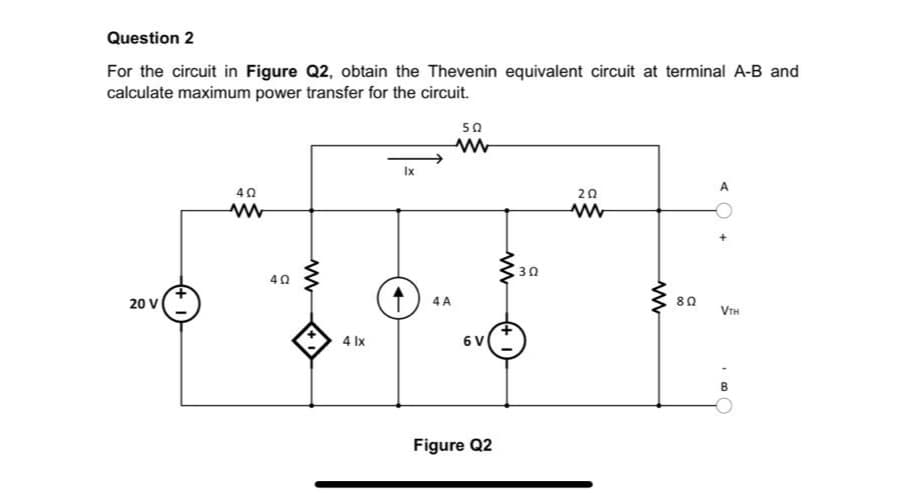 Question 2
For the circuit in Figure Q2, obtain the Thevenin equivalent circuit at terminal A-B and
calculate maximum power transfer for the circuit.
50
Ix
40
20
30
40
20 V
4 A
80
VTH
4 Ix
6 V
Figure Q2
