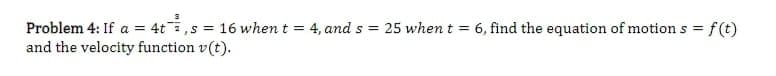 Problem 4: If a = 4t,s = 16 when t = 4, and s = 25 whent = 6, find the equation of motion s =
and the velocity function v(t).
f(t)
