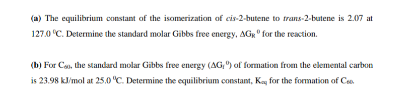 (a) The equilibrium constant of the isomerization of cis-2-butene to trans-2-butene is 2.07 at
127.0 °C. Determine the standard molar Gibbs free energy, AGR º for the reaction.
(b) For C6o, the standard molar Gibbs free energy (AG, º) of formation from the elemental carbon
is 23.98 kJ/mol at 25.0 °C. Determine the equilibrium constant, Keq for the formation of C60.
