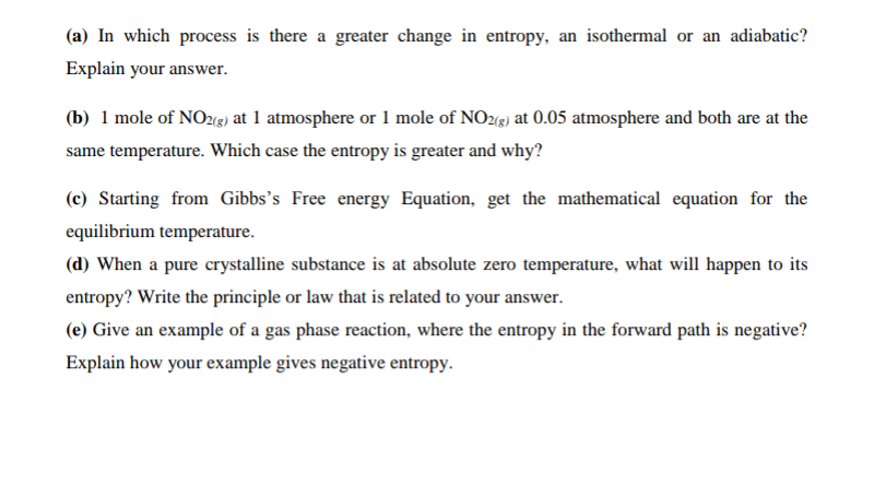 (a) In which process is there a greater change in entropy, an isothermal or an adiabatic?
Explain your answer.
(b) 1 mole of NOz(e) at 1 atmosphere or 1 mole of NO2(g) at 0.05 atmosphere and both are at the
same temperature. Which case the entropy is greater and why?
(c) Starting from Gibbs's Free energy Equation, get the mathematical equation for the
equilibrium temperature.
(d) When a pure crystalline substance is at absolute zero temperature, what will happen to its
entropy? Write the principle or law that is related to your answer.
(e) Give an example of a gas phase reaction, where the entropy in the forward path is negative?
Explain how your example gives negative entropy.
