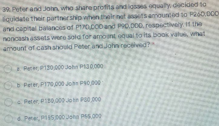 39. Peter and John, who share profits and losses equally, decided to
liquidate their partnership when their net assets amounted to P260,000
and capital balances of P170,000 and P90,000, respectively. If the
noncash assets were sold for amount equal to its book value, what
amount of cash should Peter and John received?
a. Peter, P130,000 John P130,000
b. Peter, P170,000 John P90,000
c. Peter, P180,000 John P80,000
d. Peter, P195,000 John P65,000
