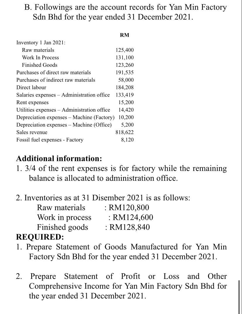 B. Followings are the account records for Yan Min Factory
Sdn Bhd for the year ended 31 December 2021.
RM
Inventory 1 Jan 2021:
Raw materials
125,400
Work In Process
131,100
Finished Goods
123,260
Purchases of direct raw materials
191,535
Purchases of indirect raw materials
58,000
Direct labour
184,208
Salaries expenses - Administration office 133,419
Rent expenses
15,200
Utilities expenses - Administration office
14,420
10,200
Depreciation expenses - Machine (Factory)
Depreciation expenses - Machine (Office)
Sales revenue
5,200
818,622
Fossil fuel expenses - Factory
8,120
Additional information:
1. 3/4 of the rent expenses is for factory while the remaining
balance is allocated to administration office.
2. Inventories as at 31 Disember 2021 is as follows:
Raw materials
: RM120,800
Work in process
: RM124,600
:RM128,840
Finished goods
REQUIRED:
1. Prepare Statement of Goods Manufactured for Yan Min
Factory Sdn Bhd for the year ended 31 December 2021.
2. Prepare Statement of Profit or Loss and Other
Comprehensive Income for Yan Min Factory Sdn Bhd for
the year
ended 31 December 2021.