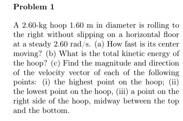 Problem 1
A 2.60-kg hoop 1.60 m in diameter is rolling to
the right without slipping on a horizontal floor
at a steady 2.60 rad/s. (a) How fast is its center
moving? (b) What is the total kinetic energy of
the hoop? (c) Find the magnitude and direction
of the velocity vector of each of the following
points: (i) the highest point on the hoop; (ii)
the lowest point on the hoop, (iii) a point on the
right side of the hoop, midway between the top
and the bottom.
