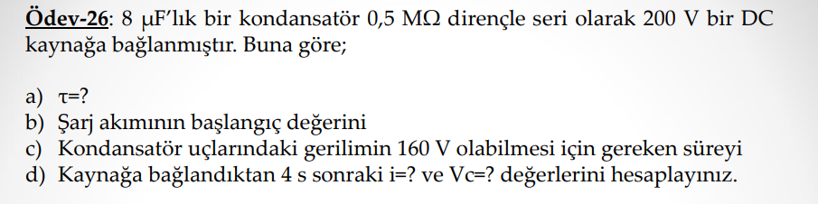 Ödev-26: 8 uF'lık bir kondansatör 0,5 MQ dirençle seri olarak 200 V bir DC
kaynağa bağlanmıştır. Buna göre;
a) t=?
b) Şarj akımının başlangıç değerini
c) Kondansatör uçlarındaki gerilimin 160 V olabilmesi için gereken süreyi
d) Kaynağa bağlandıktan 4 s sonraki i=? ve Vc=? değerlerini hesaplayınız.
