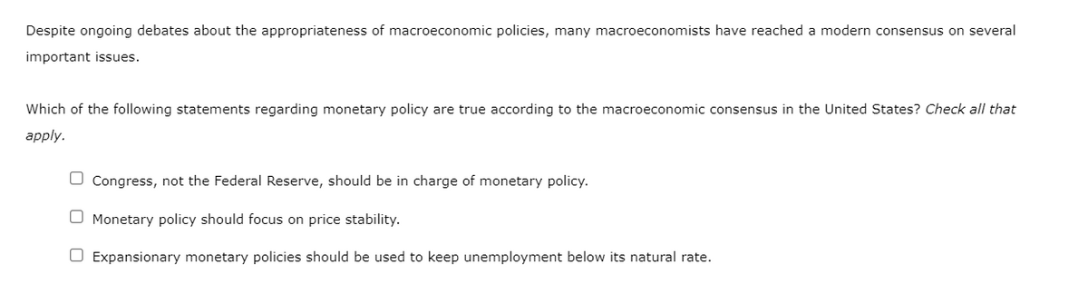 Despite ongoing debates about the appropriateness of macroeconomic policies, many macroeconomists have reached a modern consensus on several
important issues.
Which of the following statements regarding monetary policy are true according to the macroeconomic consensus in the United States? Check all that
apply.
O Congress, not the Federal Reserve, should be in charge of monetary policy.
O Monetary policy should focus on price stability.
O Expansionary monetary policies should be used to keep unemployment below its natural rate.
