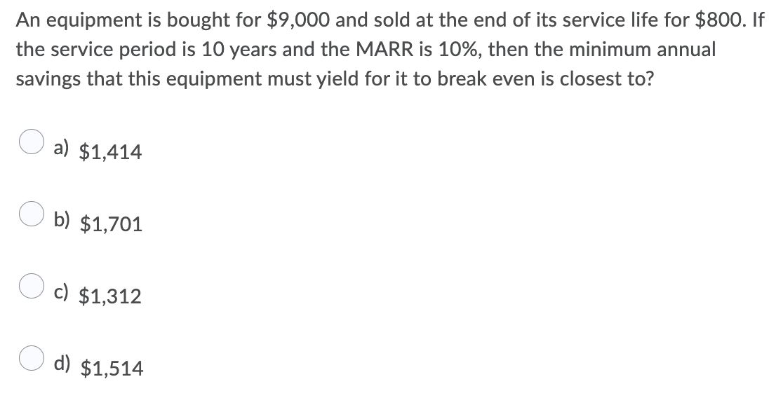 An equipment is bought for $9,000 and sold at the end of its service life for $800. If
the service period is 10 years and the MARR is 10%, then the minimum annual
savings that this equipment must yield for it to break even is closest to?
a) $1,414
b) $1,701
c) $1,312
O d) $1,514
