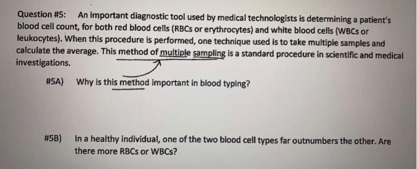 Question #5: An important diagnostic tool used by medical technologists is determining a patient's
blood cell count, for both red blood cells (RBCS or erythrocytes) and white blood cells (WBCS or
leukocytes). When this procedure is performed, one technique used is to take multiple samples and
calculate the average. This method of multiple sampling is a standard procedure in scientific and medical
investigations.
#5A) Why is this method important in blood typing?
#5B)
In a healthy individual, one of the two blood cell types far outnumbers the other. Are
there more RBCS or WBCS?
