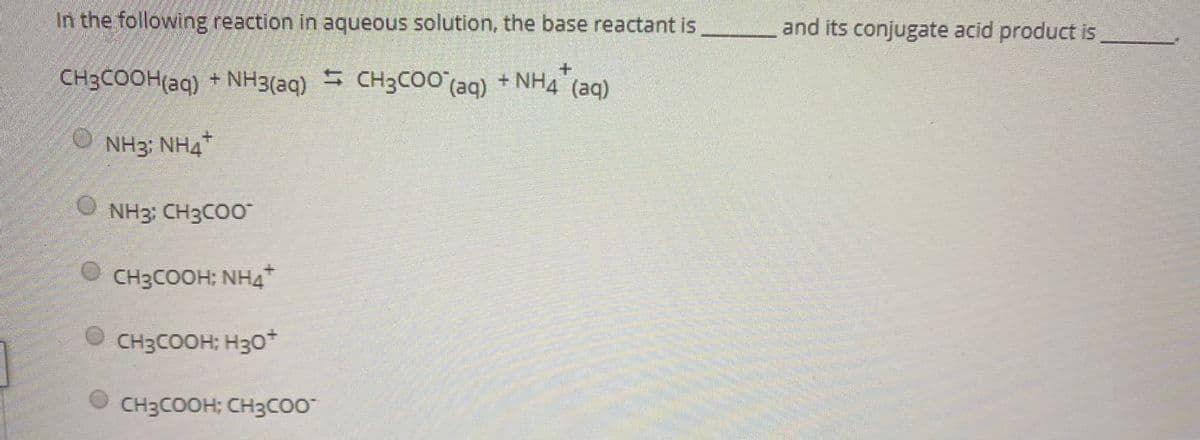 In the following reaction in aqueous solution, the base reactant is and its conjugate acid product is
CH3COOH(aq) + NH3(aq)
CH3COO (ag) + NH4 (ag)
O NH3: NH4
NH3: CH3COO
CH3COOH; NH4
CH3COOH; H30+
CH3COOH; CH3CO*
