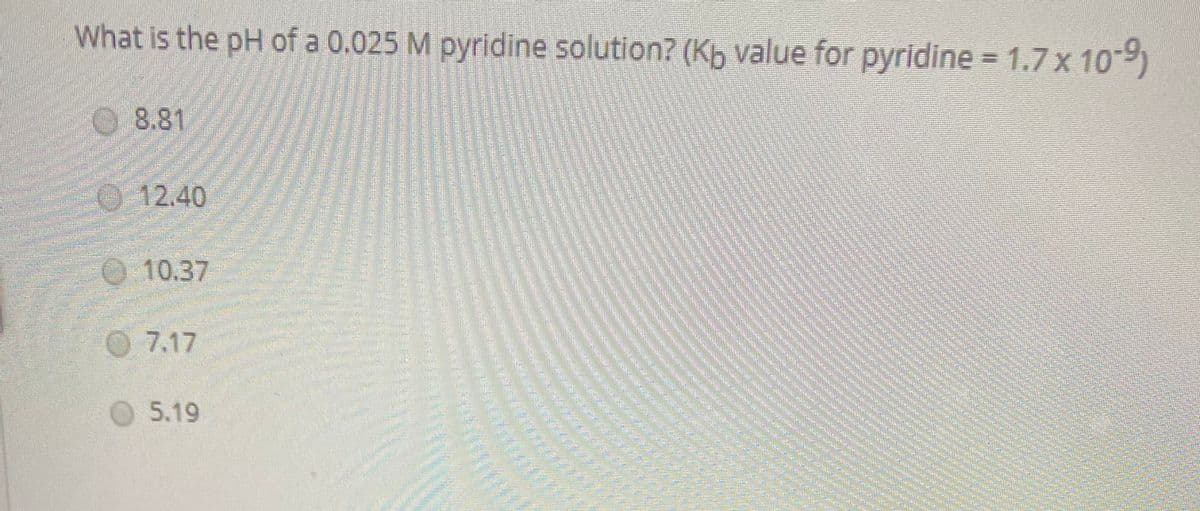 What is the pH of a 0.025 M pyridine solution? (Kb value for pyridine = 1.7 x 109)
08.81
12.40
O 10.37
O 7.17
O5.19
sitphotococo
