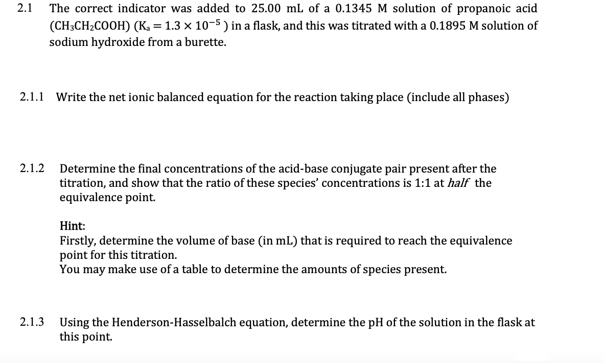 2.1
The correct indicator was added to 25.00 mL of a 0.1345 M solution of propanoic acid
1.3 x 10-5 ) in a flask, and this was titrated with a 0.1895 M solution of
(CH:CH-COOH) (Kа
sodium hydroxide from a burette.
2.1.1
Write the net ionic balanced equation for the reaction taking place (include all phases)
2.1.2
Determine the final concentrations of the acid-base conjugate pair present after the
titration, and show that the ratio of these species' concentrations is 1:1 at half the
equivalence point.
Hint:
Firstly, determine the volume of base (in mL) that is required to reach the equivalence
point for this titration.
You may make use of a table to determine the amounts of species present.
2.1.3
Using the Henderson-Hasselbalch equation, determine the pH of the solution in the flask at
this point.
