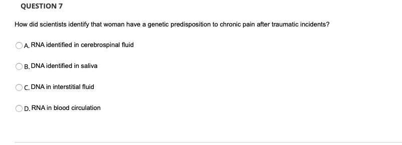 QUESTION 7
How did scientists identify that woman have a genetic predisposition to chronic pain after traumatic incidents?
A. RNA identified in cerebrospinal fluid
B. DNA identified in saliva
C. DNA in interstitial fluid
D. RNA in blood circulation