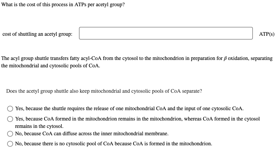 What is the cost of this process in ATPs per acetyl group?
cost of shuttling an acetyl group:
ATP(s)
The acyl group shuttle transfers fatty acyl-CoA from the cytosol to the mitochondrion in preparation for ß oxidation, separating
the mitochondrial and cytosolic pools of CoA.
Does the acetyl group shuttle also keep mitochondrial and cytosolic pools of CoA separate?
Yes, because the shuttle requires the release of one mitochondrial CoA and the input of one cytosolic CoA.
Yes, because CoA formed in the mitochondrion remains in the mitochondrion, whereas CoA formed in the cytosol
remains in the cytosol.
No, because CoA can diffuse across the inner mitochondrial membrane.
No, because there is no cytosolic pool of CoA because CoA is formed in the mitochondrion.