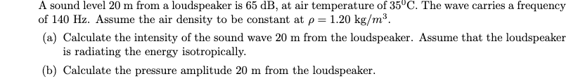 A sound level 20 m from a loudspeaker is 65 dB, at air temperature of 35°C. The wave carries a frequency
of 140 Hz. Assume the air density to be constant at p= 1.20 kg/m³.
(a) Calculate the intensity of the sound wave 20 m from the loudspeaker. Assume that the loudspeaker
is radiating the energy isotropically.
(b) Calculate the pressure amplitude 20 m from the loudspeaker.
