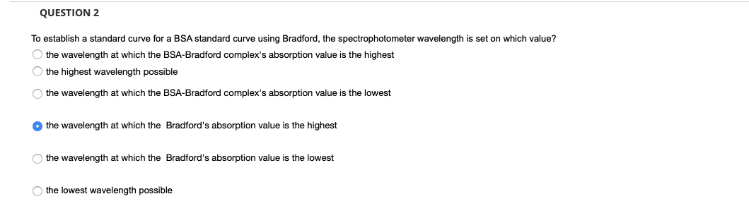 QUESTION 2
To establish a standard curve for a BSA standard curve using Bradford, the spectrophotometer wavelength is set on which value?
O the wavelength at which the BSA-Bradford complex's absorption value is the highest
O the highest wavelength possible
O the wavelength at which the BSA-Bradford complex's absorption value
the lowest
O the wavelength at which the Bradford's absorption value is the highest
the wavelength at which the Bradford's absorption value is the lowest
O the lowest wavelength possible

