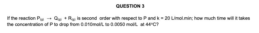 QUESTION 3
If the reaction P(g)
the concentration of P to drop from 0.010mol/L to 0.0050 mol/L at 44°C?
Qe) + Rg) is second order with respect to P and k = 20 L/mol.min; how much time will it takes
