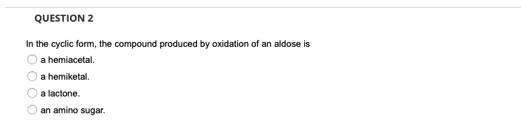 QUESTION 2
In the cyclic form, the compound produced by oxidation of an aldose is
a hemiacetal.
a hemiketal.
a lactone.
an amino sugar.
