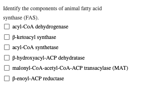 Identify the components of animal fatty acid
synthase (FAS).
☐acyl-CoA dehydrogenase
B-ketoacyl synthase
☐acyl-CoA synthetase
B-hydroxyacyl-ACP dehydratase
malonyl-CoA-acetyl-CoA-ACP transacylase (MAT)
B-enoyl-ACP reductase