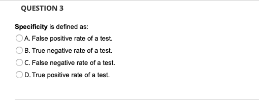 QUESTION 3
Specificity is defined as:
OA. False positive rate of a test.
B. True negative rate of a test.
C. False negative rate of a test.
D. True positive rate of a test.
