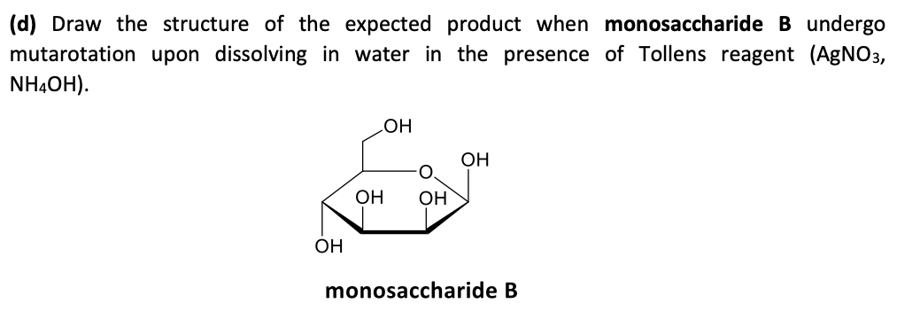 (d) Draw the structure of the expected product when monosaccharide B undergo
mutarotation upon dissolving in water in the presence of Tollens reagent (AGNO3,
NHẠOH).
он
OH
O.
OH
OH
OH
monosaccharide B
