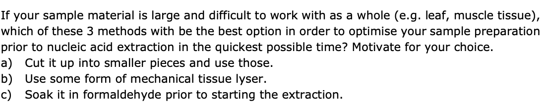 If your sample material is large and difficult to work with as a whole (e.g. leaf, muscle tissue),
which of these 3 methods with be the best option in order to optimise your sample preparation
prior to nucleic acid extraction in the quickest possible time? Motivate for your choice.
a) Cut it up into smaller pieces and use those.
b) Use some form of mechanical tissue lyser.
c) Soak it in formaldehyde prior to starting the extraction.
