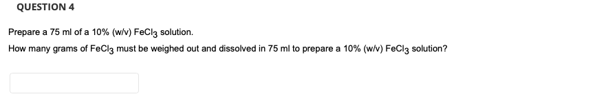 QUESTION 4
Prepare a 75 ml of a 10% (w/v) FeCl3 solution.
How many grams of FeCl3 must be weighed out and dissolved in 75 ml to prepare a 10% (w/v) FeCl3 solution?