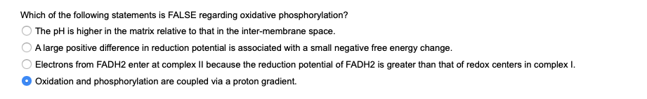 Which of the following statements is FALSE regarding oxidative phosphorylation?
The pH is higher in the matrix relative to that in the inter-membrane space.
A large positive difference in reduction potential is associated with a small negative free energy change.
Electrons from FADH2 enter at complex II because the reduction potential of FADH2 is greater than that of redox centers in complex I.
Oxidation and phosphorylation are coupled via a proton gradient.