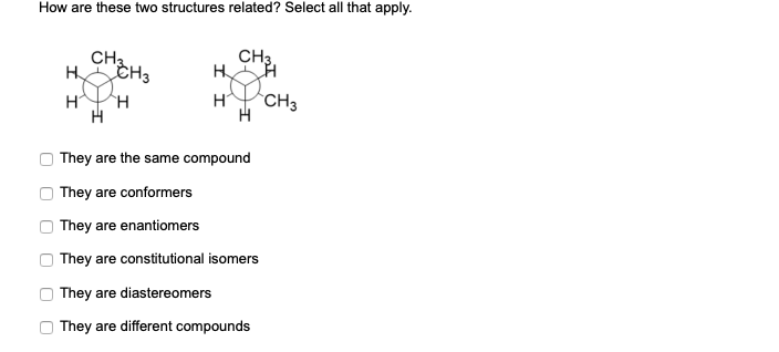 How are these two structures related? Select all that apply.
CHa
CH3.
H
H
CH3
They are the same compound
They are conformers
They are enantiomers
They are constitutional isomers
They are diastereomers
They are different compounds
O O O
