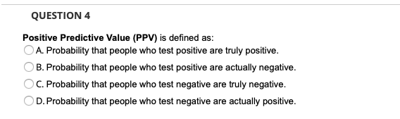 QUESTION 4
Positive Predictive Value (PPV) is defined as:
A. Probability that people who test positive are truly positive.
B. Probability that people who test positive are actually negative.
C. Probability that people who test negative are truly negative.
D. Probability that people who test negative are actually positive.