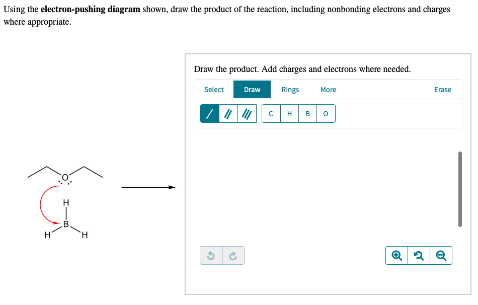 Using the electron-pushing diagram shown, draw the product of the reaction, including nonbonding electrons and charges
where appropriate.
a
H
B
H
H
Draw the product. Add charges and electrons where needed.
Select
Draw Rings More
3
с H B
O
Erase
Q2 Q