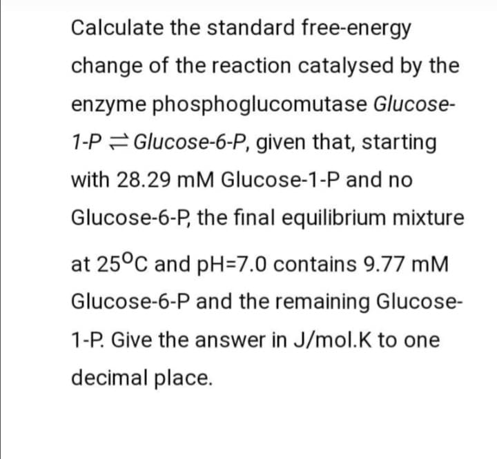 Calculate the standard free-energy
change of the reaction catalysed by the
enzyme phosphoglucomutase Glucose-
1-P = Glucose-6-P, given that, starting
with 28.29 mM Glucose-1-P and no
Glucose-6-P, the final equilibrium mixture
at 25°C and pH=7.0 contains 9.77 mM
Glucose-6-P and the remaining Glucose-
1-P. Give the answer in J/mol.K to one
decimal place.
