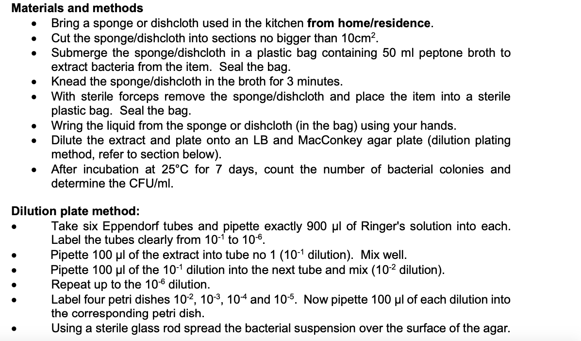 Materials and methods
●
●
●
Bring a sponge or dishcloth used in the kitchen from home/residence.
Cut the sponge/dishcloth into sections no bigger than 10cm².
Submerge the sponge/dishcloth in a plastic bag containing 50 ml peptone broth to
extract bacteria from the item. Seal the bag.
Knead the sponge/dishcloth in the broth for 3 minutes.
With sterile forceps remove the sponge/dishcloth and place the item into a sterile
plastic bag. Seal the bag.
Wring the liquid from the sponge or dishcloth (in the bag) using your hands.
Dilute the extract and plate onto an LB and MacConkey agar plate (dilution plating
method, refer to section below).
After incubation at 25°C for 7 days, count the number of bacterial colonies and
determine the CFU/ml.
Dilution plate method:
Take six Eppendorf tubes and pipette exactly 900 µl of Ringer's solution into each.
Label the tubes clearly from 10-¹ to 10-6.
Pipette 100 μl of the extract into tube no 1 (10-1 dilution). Mix well.
Pipette 100 μl of the 10-1 dilution into the next tube and mix (10-2 dilution).
Repeat up to the 10-6 dilution.
Label four petri dishes 10-2, 10³, 104 and 10-5. Now pipette 100 μl of each dilution into
the corresponding petri dish.
Using a sterile glass rod spread the bacterial suspension over the surface of the agar.