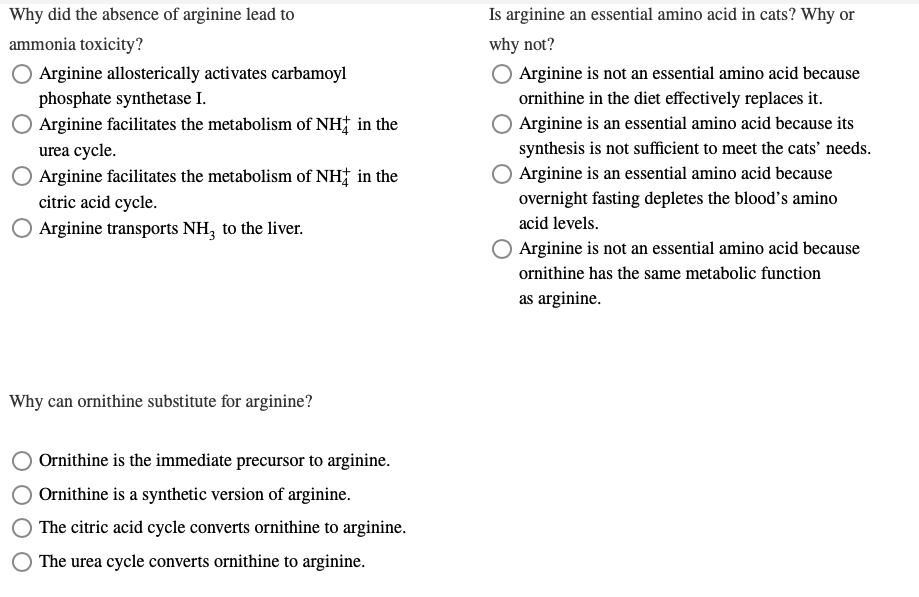 Why did the absence of arginine lead to
ammonia toxicity?
O Arginine allosterically activates carbamoyl
phosphate synthetase I.
Arginine facilitates the metabolism of NH in the
urea cycle.
Arginine facilitates the metabolism of NH in the
citric acid cycle.
Arginine transports NH3 to the liver.
Why can ornithine substitute for arginine?
Ornithine is the immediate precursor to arginine.
Ornithine is a synthetic version of arginine.
The citric acid cycle converts ornithine to arginine.
The urea cycle converts ornithine to arginine.
Is arginine an essential amino acid in cats? Why or
why not?
O Arginine is not an essential amino acid because
ornithine in the diet effectively replaces it.
Arginine is an essential amino acid because its
synthesis is not sufficient to meet the cats' needs.
Arginine is an essential amino acid because
overnight fasting depletes the blood's amino
acid levels.
Arginine is not an essential amino acid because
ornithine has the same metabolic function
as arginine.