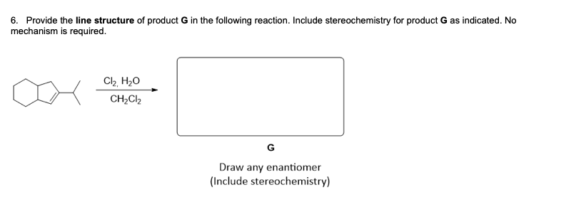 6. Provide the line structure of product G in the following reaction. Include stereochemistry for product G as indicated. No
mechanism is required.
Ch H20
CH2CI2
G
Draw any enantiomer
(Include stereochemistry)
