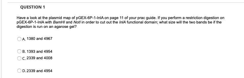 QUESTION 1
Have a look at the plasmid map of PGEX-6P-1-InIA on page 11 of your prac guide. If you perform a restriction digestion on
PGEX-6P-1-InlA with BamHI and Not/ in order to cut out the In/A functional domain; what size will the two bands be if the
digestion is run on an agarose gel?
A. 1380 and 4967
B. 1393 and 4954
C. 2339 and 4008
D. 2339 and 4954