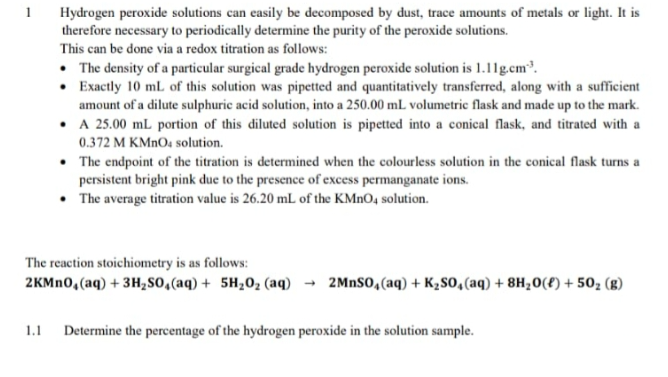 1
Hydrogen peroxide solutions can easily be decomposed by dust, trace amounts of metals or light. It is
therefore necessary to periodically determine the purity of the peroxide solutions.
This can be done via a redox titration as follows:
• The density of a particular surgical grade hydrogen peroxide solution is 1.11g.cm³.
• Exactly 10 mL of this solution was pipetted and quantitatively transferred, along with a sufficient
amount of a dilute sulphuric acid solution, into a 250.00 mL volumetric flask and made up to the mark.
• A 25.00 mL portion of this diluted solution is pipetted into a conical flask, and titrated with a
0.372 M KMNO4 solution.
• The endpoint of the titration is determined when the colourless solution in the conical flask turns a
persistent bright pink due to the presence of excess permanganate ions.
• The average titration value is 26.20 mL of the KMNO4 solution.
The reaction stoichiometry is as follows:
2KMN0,(aq) + 3H280,(aq) + 5H20, (aq) → 2MNS0,(aq) + K2s0,(aq) + 8H;0(£) + 50, (g)
1.1
Determine the percentage of the hydrogen peroxide in the solution sample.
