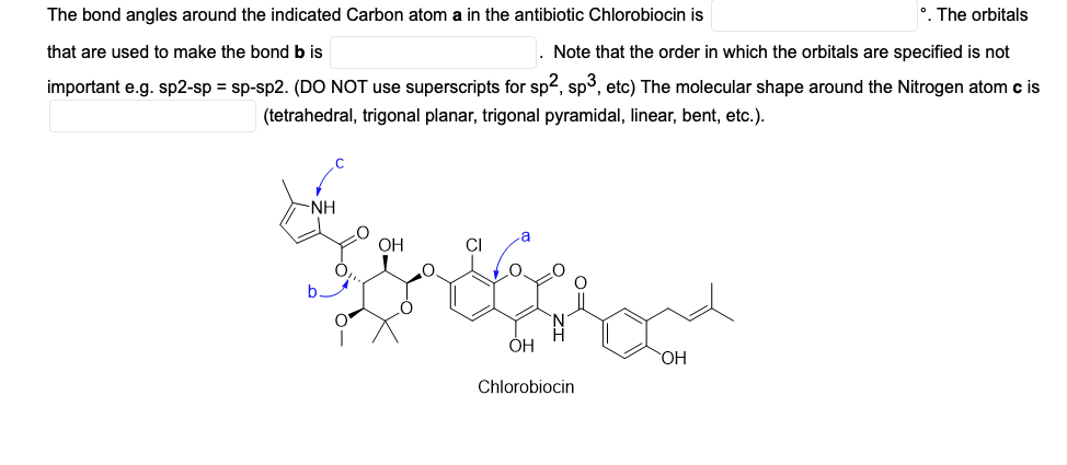 The bond angles around the indicated Carbon atom a in the antibiotic Chlorobiocin is
•. The orbitals
that are used to make the bond b is
. Note that the order in which the orbitals are specified is not
important e.g. sp2-sp = sp-sp2. (DO NOT use superscripts for sp2, sp3, etc) The molecular shape around the Nitrogen atom c is
(tetrahedral, trigonal planar, trigonal pyramidal, linear, bent, etc.).
-NH
OH
CI
ОН
OH
Chlorobiocin
